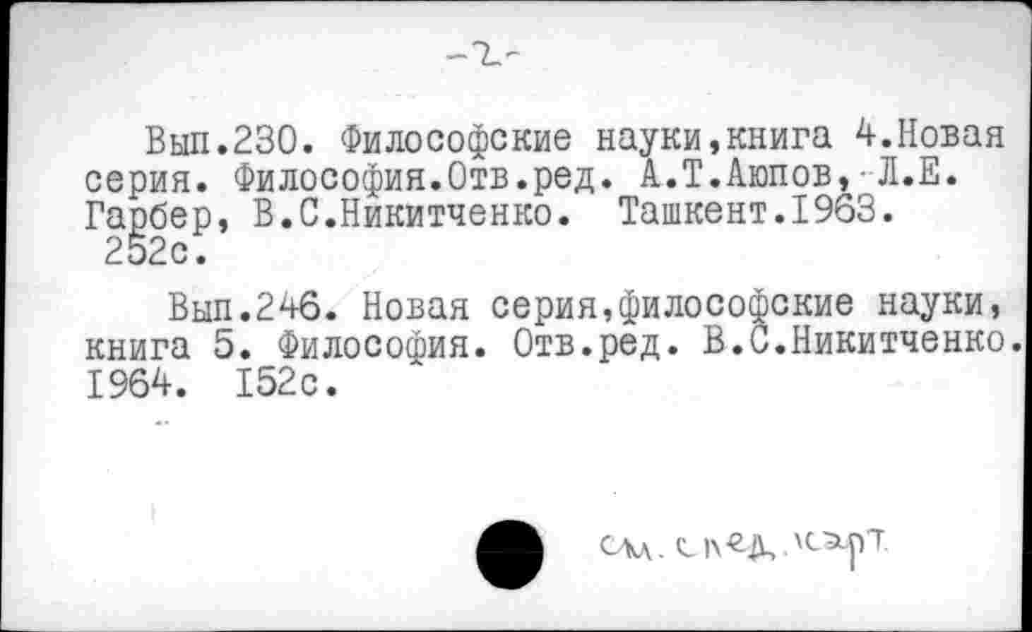 ﻿Вып.230. Философские науки,книга 4.Новая серия. Философия.Отв.ред. А.Т.Аюпов,■Л.Е. Гарбер, В.С.Никитченко. Ташкент.1963.
252с.
Вып.24б. Новая серия,философские науки, книга 5. Философия. Отв.ред. В.С.Никитченко. 1964. 152с.
